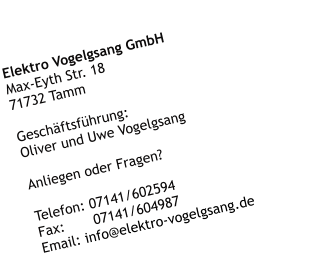 Elektro Vogelgsang GmbH Max-Eyth Str. 18 71732 Tamm  Geschftsfhrung: Oliver und Uwe Vogelgsang  Anliegen oder Fragen?   Telefon: 07141/602594 Fax:       07141/604987 Email: info@elektro-vogelgsang.de